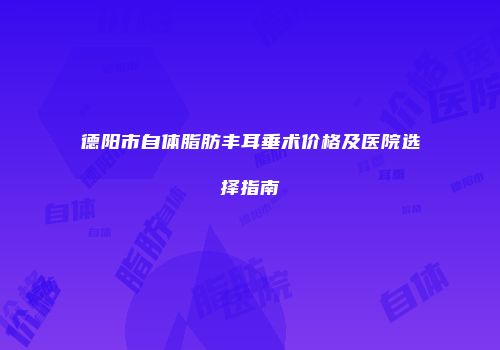 德阳市自体脂肪丰耳垂术价格及医院选择指南