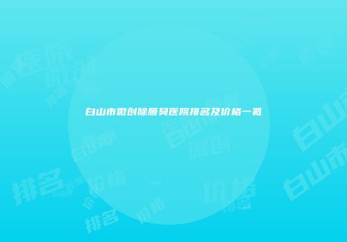 白山市微创除腋臭医院排名及价格一览