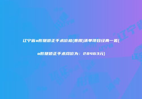 辽宁省o形腿矫正手术价格(费用)清单项目经典一览(o形腿矫正手术均价为：28463元)