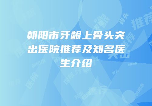 朝阳市牙龈上骨头突出医院推荐及知名医生介绍