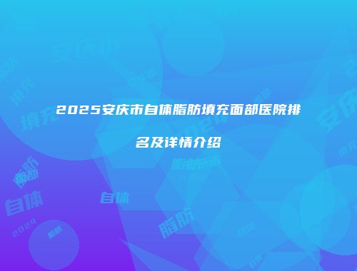 2025安庆市自体脂肪填充面部医院排名及详情介绍