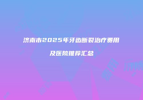 济南市2025年牙齿断裂治疗费用及医院推荐汇总