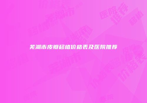 芜湖市皮瓣移植价格表及医院推荐