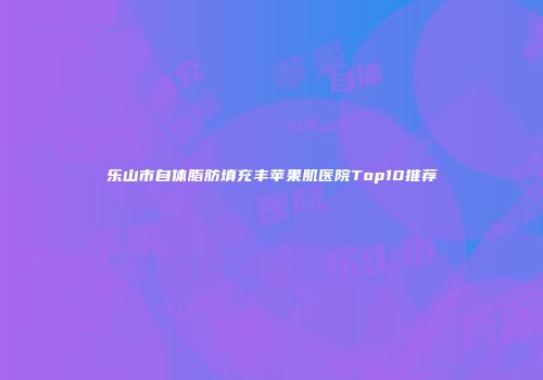 乐山市自体脂肪填充丰苹果肌医院Top10推荐