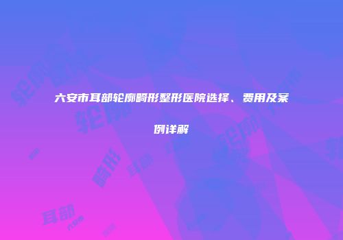 六安市耳部轮廓畸形整形医院选择、费用及案例详解