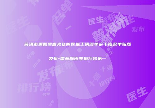 普洱市黑眼圈激光祛除医生上榜名单前十强名单新版发布-雷有梅医生排行榜第一