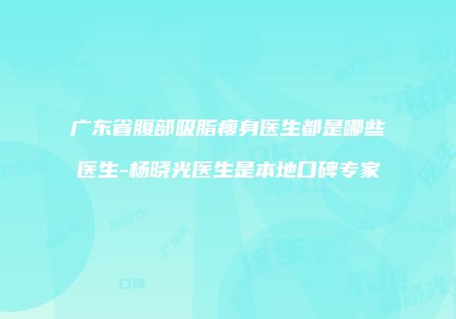 广东省腹部吸脂瘦身医生都是哪些医生-杨晓光医生是本地口碑专家