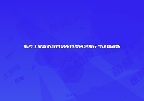 湘西土家族苗族自治州拉皮医院排行与详情解析