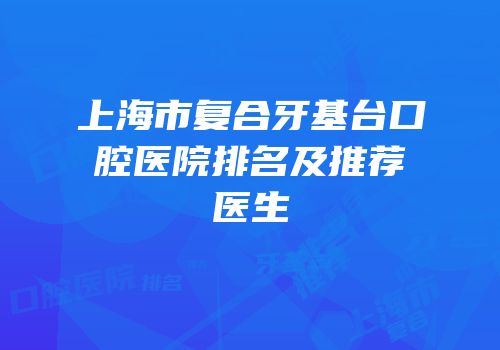 上海市复合牙基台口腔医院排名及推荐医生