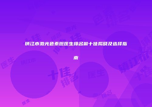 镇江市激光色素斑医生排名前十佳揭晓及选择指南