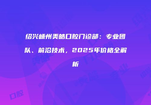 绍兴嵊州美皓口腔门诊部：专业团队、前沿技术，2025年价格全解析