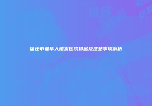 宿迁市老年人植发医院排名及注意事项解析