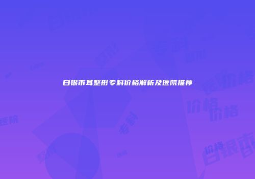 白银市耳整形专科价格解析及医院推荐