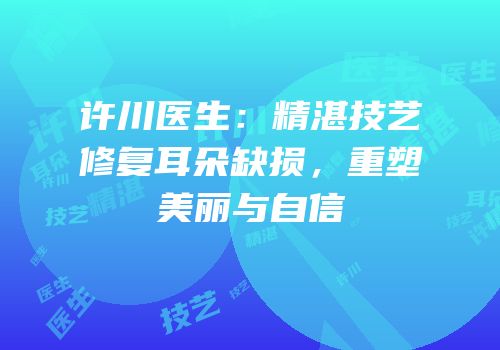 许川医生：精湛技艺修复耳朵缺损，重塑美丽与自信