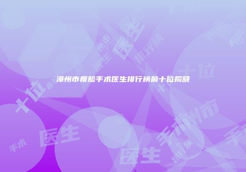 漳州市瘦脸手术医生排行榜前十位揭晓