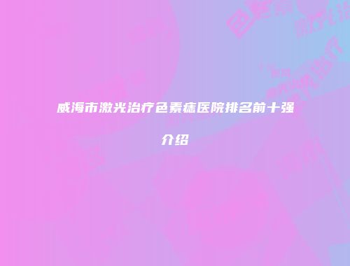 威海市激光治疗色素痣医院排名前十强介绍