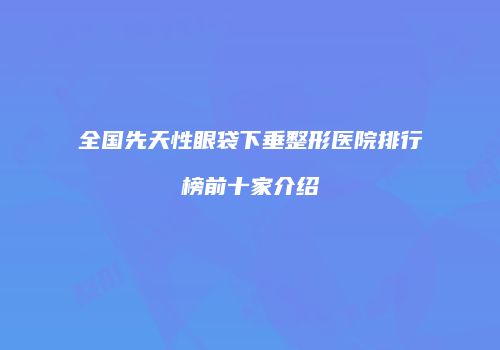 全国先天性眼袋下垂整形医院排行榜前十家介绍