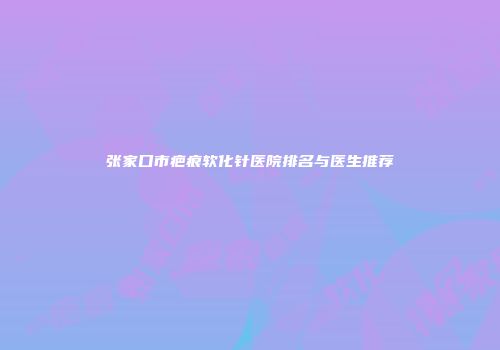 张家口市疤痕软化针医院排名与医生推荐
