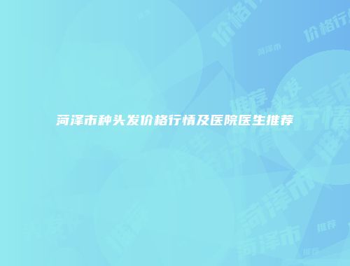菏泽市种头发价格行情及医院医生推荐