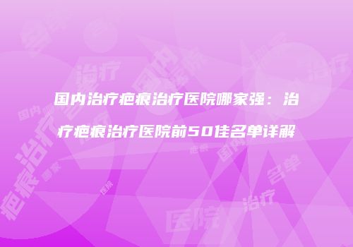 国内治疗疤痕治疗医院哪家强：治疗疤痕治疗医院前50佳名单详解