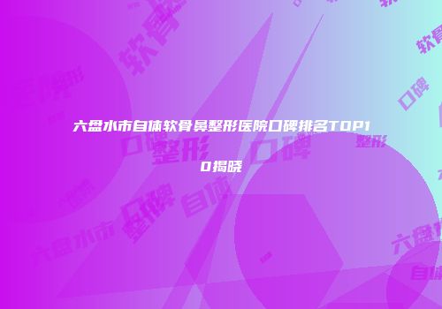 六盘水市自体软骨鼻整形医院口碑排名TOP10揭晓