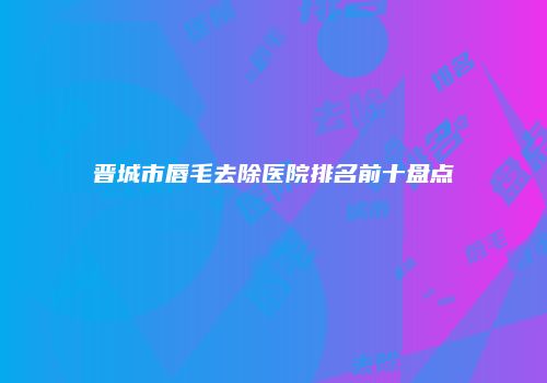 晋城市唇毛去除医院排名前十盘点