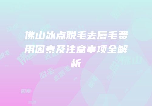 佛山冰点脱毛去唇毛费用因素及注意事项全解析