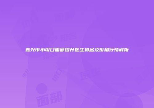 嘉兴市小切口面部提升医生排名及价格行情解析