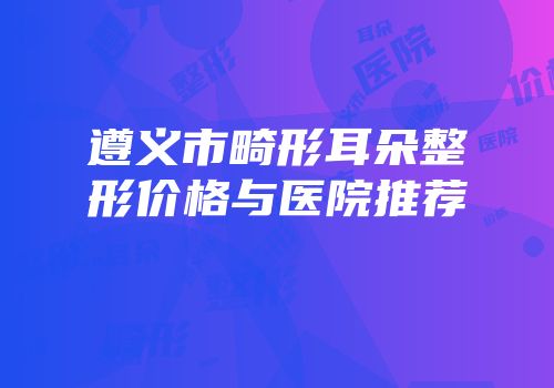 遵义市畸形耳朵整形价格与医院推荐