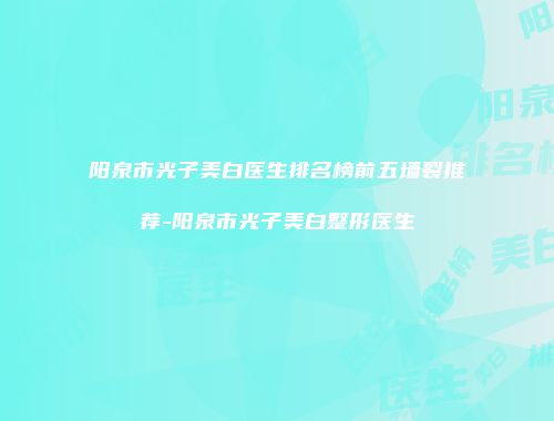 阳泉市光子美白医生排名榜前五墙裂推荐-阳泉市光子美白整形医生