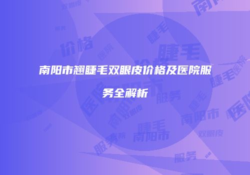 南阳市翘睫毛双眼皮价格及医院服务全解析