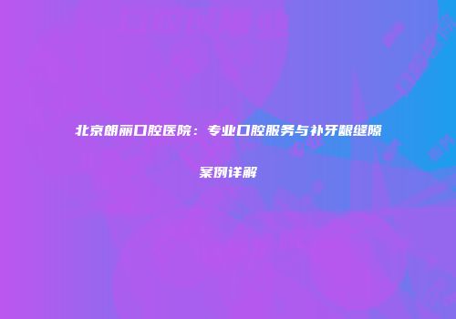北京朗丽口腔医院：专业口腔服务与补牙龈缝隙案例详解