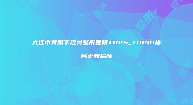 大连市骨膜下隆鼻整形医院TOP5_TOP10排名更新揭晓