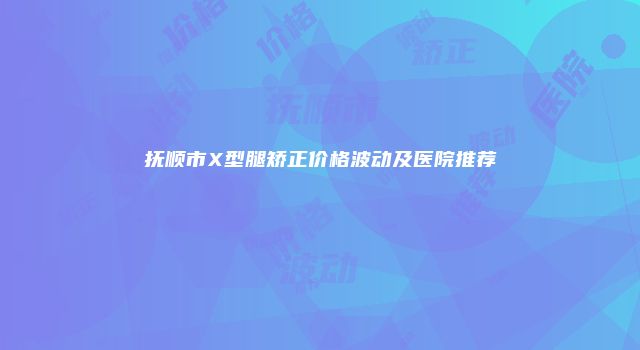 抚顺市X型腿矫正价格波动及医院推荐