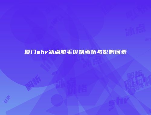 厦门shr冰点脱毛价格解析与影响因素