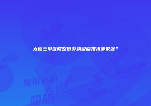 太原三甲医院整形外科吸脂技术哪家强？