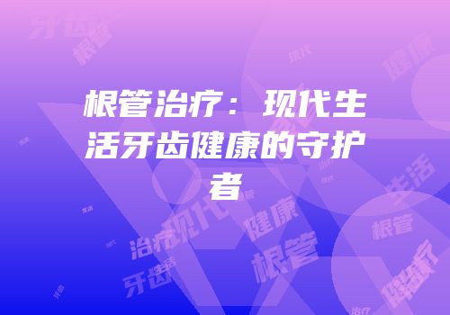 根管治疗：现代生活牙齿健康的守护者