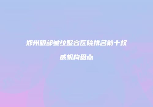 郑州眼部皱纹整容医院排名前十权威机构盘点