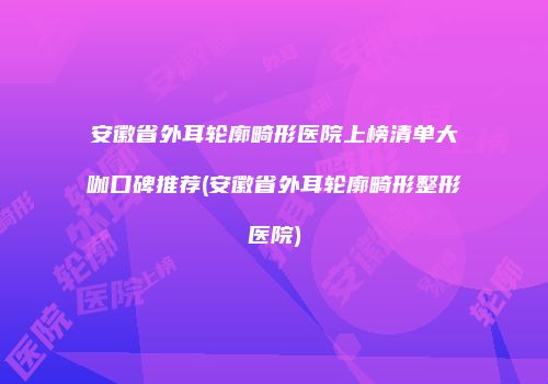安徽省外耳轮廓畸形医院上榜清单大咖口碑推荐(安徽省外耳轮廓畸形整形医院)