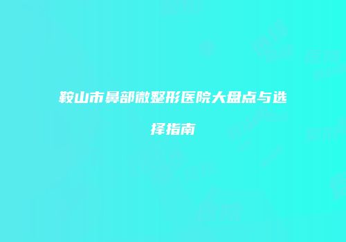 鞍山市鼻部微整形医院大盘点与选择指南