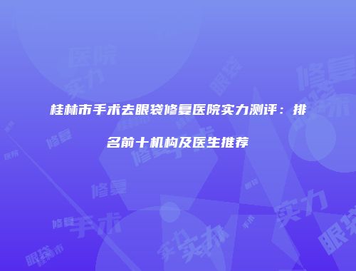 桂林市手术去眼袋修复医院实力测评：排名前十机构及医生推荐