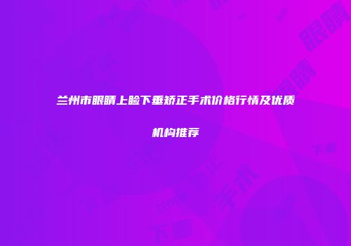 兰州市眼睛上睑下垂矫正手术价格行情及优质机构推荐