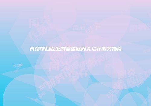 长沙市口腔医院智齿冠周炎治疗服务指南