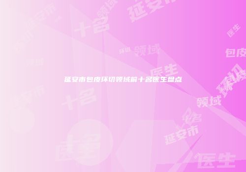 延安市包皮环切领域前十名医生盘点