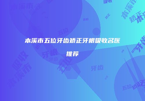 本溪市五位牙齿矫正牙根吸收名医推荐
