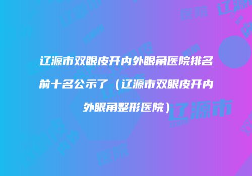 辽源市双眼皮开内外眼角医院排名前十名公示了（辽源市双眼皮开内外眼角整形医院）