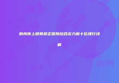 荆州市上颌骨矫正医院综合实力前十位排行详解