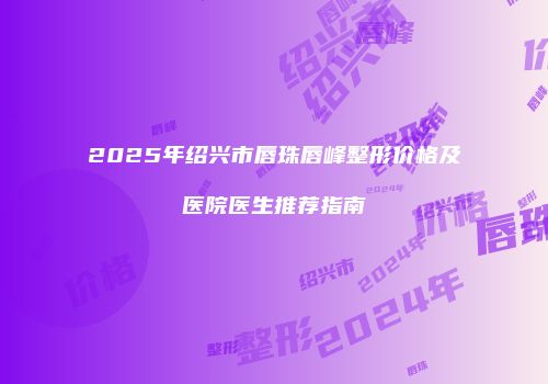 2025年绍兴市唇珠唇峰整形价格及医院医生推荐指南