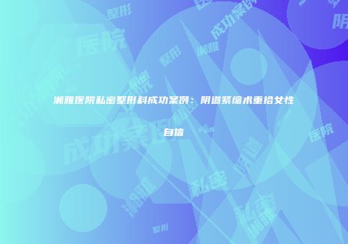 湘雅医院私密整形科成功案例：阴道紧缩术重拾女性自信
