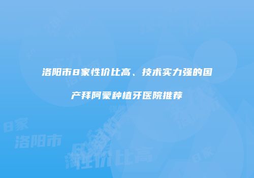 洛阳市8家性价比高、技术实力强的国产拜阿蒙种植牙医院推荐